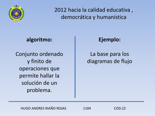 2012 hacia la calidad educativa ,
                    democrática y humanística


    algoritmo:                       Ejemplo:

Conjunto ordenado                La base para los
    y finito de                 diagramas de flujo
 operaciones que
 permite hallar la
  solución de un
    problema.

 HUGO ANDRES RIAÑO ROJAS      1104        COD.22
 