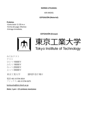 NORMA UTILIZADA: 
VER ANEXO. 
COTIZACIÓN (Material): 
Probetas 
-Costo total: $ 170 m.n. 
-Forma de pago: Efectivo 
-Entrega inmediata. 
COTIZACIÓN (Ensayo) 
ねじれテスト 
テスト 
ひとつ 10000￥ 
ふたつ 18000￥ 
みっつ 25000￥ 
よっつ 35000￥ 
東京工業大学 2012年3月18日 
電話:+81-3-5734-3014 
ファックス: +81-3-5734-3675 
kenkyusha@jim.titech.ac.jp 
Nota: 1 yen = 15 centavos mexicanos 
 