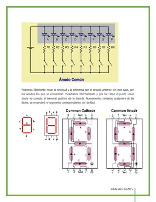 24 de abril de 2015
Podemos fácilmente notar la similitud y la diferencia con el circuito anterior. En este caso, son
los ánodos los que se encuentran conectados internamente y por tal razón el punto unión
ahora se conecta al terminal positivo de la batería. Nuevamente, cerrando cualquiera de las
llaves, se encenderá el segmento correspondiente. Así de fácil.
 