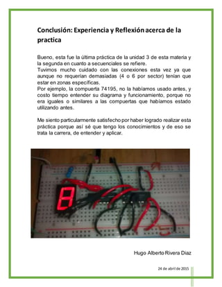 24 de abril de 2015
Conclusión: Experiencia y Reflexiónacerca de la
practica
Bueno, esta fue la última práctica de la unidad 3 de esta materia y
la segunda en cuanto a secuenciales se refiere.
Tuvimos mucho cuidado con las conexiones esta vez ya que
aunque no requerían demasiadas (4 o 6 por sector) tenían que
estar en zonas específicas.
Por ejemplo, la compuerta 74195, no la habíamos usado antes, y
costo tiempo entender su diagrama y funcionamiento, porque no
era iguales o similares a las compuertas que habíamos estado
utilizando antes.
Me siento particularmente satisfecho por haber logrado realizar esta
práctica porque así sé que tengo los conocimientos y de eso se
trata la carrera, de entender y aplicar.
Hugo Alberto Rivera Diaz
 