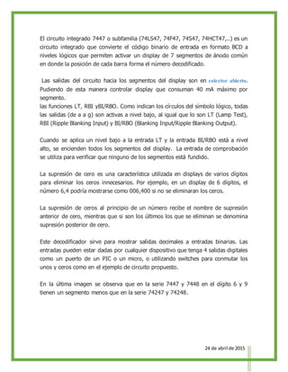 24 de abril de 2015
El circuito integrado 7447 o subfamilia (74LS47, 74F47, 74S47, 74HCT47,..) es un
circuito integrado que convierte el código binario de entrada en formato BCD a
niveles lógicos que permiten activar un display de 7 segmentos de ánodo común
en donde la posición de cada barra forma el número decodificado.
Las salidas del circuito hacia los segmentos del display son en colector abierto.
Pudiendo de esta manera controlar display que consuman 40 mA máximo por
segmento.
las funciones LT, RBI yBI/RBO. Como indican los círculos del símbolo lógico, todas
las salidas (de a a g) son activas a nivel bajo, al igual que lo son LT (Lamp Test),
RBI (Ripple Blanking Input) y BI/RBO (Blanking Input/Ripple Blanking Output).
Cuando se aplica un nivel bajo a la entrada LT y la entrada BI/RBO está a nivel
alto, se encienden todos los segmentos del display. La entrada de comprobación
se utiliza para verificar que ninguno de los segmentos está fundido.
La supresión de cero es una característica utilizada en displays de varios dígitos
para eliminar los ceros innecesarios. Por ejemplo, en un display de 6 dígitos, el
número 6,4 podría mostrarse como 006,400 si no se eliminaran los ceros.
La supresión de ceros al principio de un número recibe el nombre de supresión
anterior de cero, mientras que si son los últimos los que se eliminan se denomina
supresión posterior de cero.
Este decodificador sirve para mostrar salidas decimales a entradas binarias. Las
entradas pueden estar dadas por cualquier dispositivo que tenga 4 salidas digitales
como un puerto de un PIC o un micro, o utilizando switches para conmutar los
unos y ceros como en el ejemplo de circuito propuesto.
En la última imagen se observa que en la serie 7447 y 7448 en el dígito 6 y 9
tienen un segmento menos que en la serie 74247 y 74248.
 
