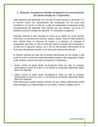 24 de abril de 2015
2. Después, investigamos también el diagrama de funcionamiento
de nuestro display de 7 segmentos.
Cada segmento esta designado con una letra. El punto decimal se denomina P. A
la derecha vemos una representación del encapsulado con los pines para
conectarlo a un circuito. A cada pin o pata del encapsulado le asignamos la letra
correspondiente del segmento. Esto significa que, por ejemplo, con el pin "a"
podemos controlar el estado del segmento "a" (encenderlo o apagarlo).
Entonces, tenemos 8 leds colocados en forma de un dígito con punto decimal.
Ahora bien, un led tiene dos extremos, ánodo y cátodo. Como en total tenemos 8
leds, debería tener 16 extremos (8 ánodos y 8 cátodos), sin embargo el
encapsulado solo tiene 10. Esto se hace para reducir el tamaño del encapsulado y
se logra de la siguiente manera. Los 8 led se interconectan internamente de tal
forma que solo podemos acceder a uno de los dos extremos de cada led.
El extremo sobrante de cada led se conecta internamente con los demás, y este
punto de unión se encuentra disponible desde el exterior del encapsulado. Debido
a este artilugio, tenemos dos tipos de display de 7 segmentos:
 Ánodo Común: es aquel donde los ánodos de todos los leds se conectan
internamente al punto de unión U y los cátodos se encuentran disponibles desde
afuera del integrado.
 Cátodo Común: es aquel donde los cátodos de todos los leds se conectan
internamente al punto de unión U y los ánodos se encuentran disponibles desde
afuera del integrado.
Estas definiciones pueden parecer confusas así que veamos gráficamente ambos
tipos de display y su implementación en un circuito. Veamos el cátodo común.
 