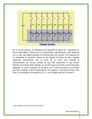 24 de abril de 2015
En el circuito anterior, el rectángulo gris representa el dígito de 7 segmentos en
forma esquemática. Vemos que en el esquemático representamos cada segmento
con un led, esto facilita entender el funcionamiento del circuito. En el esquema se
ve claramente la conexión interna de los cátodos de todos los leds, dejando
disponible externamente solo el punto de su unión. Con respecto al
funcionamiento del circuito, también es muy fácil comprender lo que sucede.
Mientras las 8 llaves están abiertas, no circula ninguna corriente y los 8 leds están
apagados. Al cerrar cualquiera de las llaves, por la misma circulara una corriente
que hace encender el led correspondiente. Por ejemplo, si cerramos la 2da y 3era
llave, se encenderán los segmentos B y C y en el display aparece el numero 1
Ahora veamos el circuito con ánodo común.
 