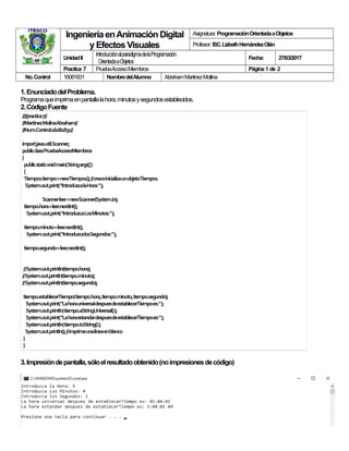 IngenieríaenAnimación Digital
y EfectosVisuales
Asignatura: ProgramaciónOrientadaaObjetos
Profesor: ISC.LizbethHernándezOlán
UnidadII
IntroducciónalparadigmadelaProgramación
OrientadaaObjetos
Fecha: 27/03/2017
Practica 7 PruebaAccesoMiembros Página 1 de 2
No.Control 16081831 NombredelAlumno AbrahamMartinezMollina
1.EnunciadodelProblema.
Programaqueimprimaenpantallalahora,minutosysegundosestablecidos.
2.CódigoFuente
////practica7//
//MartinezMolinaAbraham//
//Num.Control:16081831//
importjava.util.Scanner;
publicclassPruebaAccesoMiembros
{
publicstaticvoidmain(Stringargs[])
{
Tiempo1tiempo=newTiempo1();//creaeinicializaunobjetoTiempo1
System.out.print("IntroduzcalaHora:");
Scannerleer=newScanner(System.in);
tiempo.hora=leer.nextInt();
System.out.print("IntroduzcaLosMinutos:");
tiempo.minuto=leer.nextInt();
System.out.print("IntroduzcalosSegundos:");
tiempo.segundo=leer.nextInt();
//System.out.println(tiempo.hora);
//System.out.println(tiempo.minuto);
//System.out.println(tiempo.segundo);
tiempo.establecerTiempo(tiempo.hora,tiempo.minuto,tiempo.segundo);
System.out.print("LahorauniversaldespuesdeestablecerTiempoes:");
System.out.println(tiempo.aStringUniversal());
System.out.print("LahoraestandardespuesdeestablecerTiempoes:");
System.out.println(tiempo.toString());
System.out.println();//imprimeunalíneaenblanco
}
}
3.Impresióndepantalla,sóloelresultadoobtenido(noimpresionesdecódigo)
 