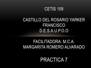 CETIS 109
CASTILLO DEL ROSARIO YARKER
FRANCISCO
D.E.S.A.U.P.O.O
FACILITADORA: M.C.A.
MARGARITA ROMERO ALVARADO
PRACTICA 7
 