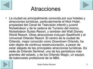 Atracciones  La ciudad es principalmente conocida por sus hoteles y atracciones turísticas, particularmente el Nick Hotel, propiedad del Canal de Televisión infantil y juvenil Nickelodeon y de la cadena de Turismo del mismo, Nickelodeon Suites Resort, y tambien del Walt Disney World Resort. Otras atracciones incluyen SeaWorld y el Universal Orlando Resort. El centro de la ciudad de Orlando, mejor conocido como  Downtown Orlando , ha sido objeto de continua reestructuración, a pesar de estar alejada de las principales atracciones turísticas. Es sede de Orlando Sentinel, uno de los periódicos más grandes del estado, y de los Orlando Magic, un equipo de baloncesto profesional de la NBA.  