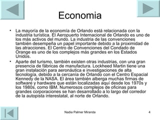 Economia La mayoría de la economía de Orlando está relacionada con la industria turística. El Aeropuerto Internacional de Orlando es uno de los más activos del mundo. La industria de las convenciones también desempeña un papel importante debido a la proximidad de las atracciones. El Centro de Convenciones del Condado de Orange es uno de los complejos más grandes en los Estados Unidos. Aparte del turismo, también existen otras industrias, con una gran presencia de fábricas de manufactura. Lockheed Martin tiene una gran instalación para aeronáutica e investigaciones de alta tecnología, debido a la cercanía de Orlando con el Centro Espacial Kennedy de la NASA. El área también alberga muchas firmas de software y hardware que están localizadas aquí desde los 1970s y los 1980s, como IBM. Numerosos complejos de oficinas para grandes corporaciones se han desarrollado a lo largo del corredor de la autopista interestatal, al norte de Orlando. 