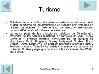 Turismo El turismo es una de las principales actividades económicas de la ciudad, el turismo en los alrededores de Orlando está valorado en millones de dólares. El flujo turístico doméstico e internacional durante 2004 fue de 48 millones de visitantes. La mayor parte de las atracciones turísticas de Orlando gira alrededor de los parques temáticos. El complejo de Walt Disney World es el principal atractivo, compuesto por los parques de atracciones Magic Kingdom, Disney Hollywood Studios, Epcot Center, Animal Kingdom y los parques acuáticos Blizzard Beach y Typhoon Lagoon. También se pueden encontrar los parques de Universal Studios y el parque dedicado a la vida marina Sea World, entre otros. 