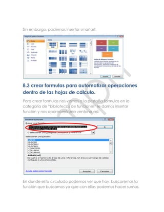 Sin embargo, podemos insertar smartart.




8.3 crear formulas para automatizar operaciones
dentro de las hojas de calculo.
Para crear formulas nos vamos a la pestaña formulas en la
categoría de “bibliotecas de funciones” le damos insertar
función y nos aparecerá una ventana asi:




En donde esta circulado podemos ver que hay buscaremos la
función que buscamos ya que con ellas podemos hacer sumas,
 
