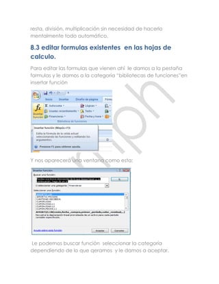 resta, división, multiplicación sin necesidad de hacerlo
mentalmente todo automático.

8.3 editar formulas existentes en las hojas de
calculo.
Para editar las formulas que vienen ahí le damos a la pestaña
formulas y le damos a la categoría “bibliotecas de funciones”en
insertar función




Y nos aparecerá una ventana como esta:




Le podemos buscar función seleccionar la categoría
dependiendo de lo que qeramos y le damos a aceptar.
 