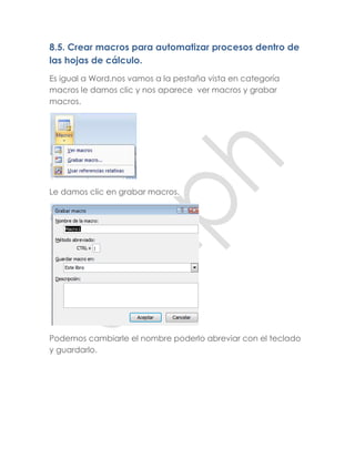 8.5. Crear macros para automatizar procesos dentro de
las hojas de cálculo.
Es igual a Word.nos vamos a la pestaña vista en categoría
macros le damos clic y nos aparece ver macros y grabar
macros.




Le damos clic en grabar macros.




Podemos cambiarle el nombre poderlo abreviar con el teclado
y guardarlo.
 