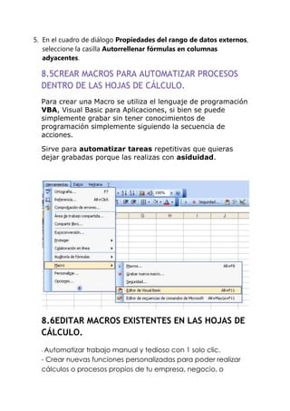 5. En el cuadro de diálogo Propiedades del rango de datos externos,
   seleccione la casilla Autorrellenar fórmulas en columnas
   adyacentes.

  8.5CREAR MACROS PARA AUTOMATIZAR PROCESOS
  DENTRO DE LAS HOJAS DE CÁLCULO.
  Para crear una Macro se utiliza el lenguaje de programación
  VBA, Visual Basic para Aplicaciones, si bien se puede
  simplemente grabar sin tener conocimientos de
  programación simplemente siguiendo la secuencia de
  acciones.

  Sirve para automatizar tareas repetitivas que quieras
  dejar grabadas porque las realizas con asiduidad.




  8.6EDITAR MACROS EXISTENTES EN LAS HOJAS DE
  CÁLCULO.
  - Automatizar trabajo manual y tedioso con 1 solo clic.
  - Crear nuevas funciones personalizadas para poder realizar
  cálculos o procesos propios de tu empresa, negocio, o
 