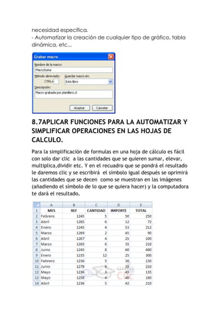 necesidad específica.
- Automatizar la creación de cualquier tipo de gráfico, tabla
dinámica, etc...




8.7APLICAR FUNCIONES PARA LA AUTOMATIZAR Y
SIMPLIFICAR OPERACIONES EN LAS HOJAS DE
CALCULO.
Para la simplificación de formulas en una hoja de cálculo es fácil
con solo dar clic a las cantidades que se quieren sumar, elevar,
multiplica,dividir etc. Y en el recuadro que se pondrá el resultado
le daremos clic y se escribirá el símbolo igual después se oprimirá
las cantidades que se decen como se muestran en las imágenes
(añadiendo el símbolo de lo que se quiera hacer) y la computadora
te dará el resultado.
 