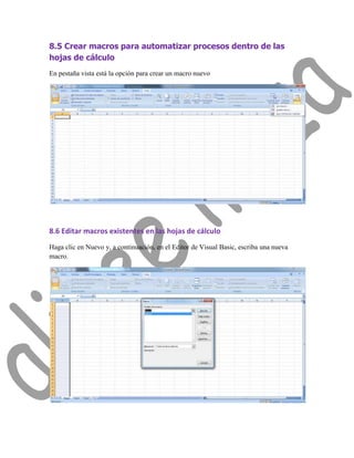 8.5 Crear macros para automatizar procesos dentro de las
hojas de cálculo
En pestaña vista está la opción para crear un macro nuevo




8.6 Editar macros existentes en las hojas de cálculo
Haga clic en Nuevo y, a continuación, en el Editor de Visual Basic, escriba una nueva
macro.
 