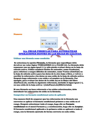 Estilos:




Numero:




        8.3. CREAR FORMULAS PARA AUTOMATIZAR
     OPERACIONES DENTRO DE LAS HOJAS DE CÁLCULO.

Utilizar una fórmula como condición

 Se selecciona la opción Fórmula, la fórmula que especifique debe
devolver un valor lógico VERDADERO (1) o FALSO (0). La fórmula debe
comenzar con un signo igual (=) y sólo puede evaluar datos en la hoja de
cálculo activa. Utilice nombres fáciles de entender, como Productos,
para referirse a rangos difíciles de entender, como Ventas (C20:C30) en
la hoja de cálculo activa para los datos de la otra hoja o libro, o volver a
escribir la referencia a los datos en una celda de la hoja de cálculo activa.
Después haga referencia a esa celda o al nombre en la fórmula. Por
ejemplo, para evaluar los datos de la celda A5 en la Hoja1 del libro
AñoFiscal.xls, escriba la siguiente referencia, incluido el signo igual (=),
en una celda de la hoja activa: =[AñoFiscal.xls]HOJA1!$A$5

Si una fórmula no hace referencia a las celdas seleccionadas, debe
introducir las referencias de celda en la fórmula.
Comprobar un formato condicional antes de aplicarlo

Una manera fácil de asegurar que las referencias de la fórmula son
correctas es aplicar el formato condicional primero a una celda en el
rango. Después seleccionar todo el rango, haga clic en Formato
condicional en el menú Formato y, a continuación, haga clic en Aceptar.
El formato condicional aplicado a la primera celda se aplicará a todo el
rango, con la fórmula ajustada de forma correcta en cada celda.
 