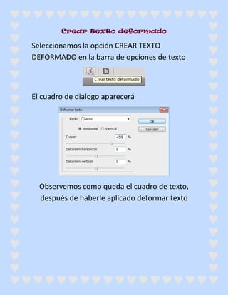 Crear texto deformado

Seleccionamos la opción CREAR TEXTO
DEFORMADO en la barra de opciones de texto



El cuadro de dialogo aparecerá




  Observemos como queda el cuadro de texto,
  después de haberle aplicado deformar texto
 