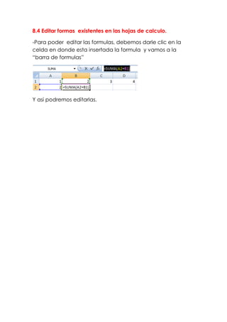 8.4 Editar formas existentes en las hojas de calculo.

-Para poder editar las formulas, debemos darle clic en la
celda en donde esta insertada la formula y vamos a la
“barra de formulas”




Y asi podremos editarlas.
 