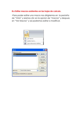 8.6 Editar macros existentes en las hojas de calculo.

-Para poder editar una macro nos dirigiremos en la pestaña
de “Vista” y aremos clic en la opcion de “macros” y despues
en “Ver Macros” y asi podremos editar o modificar.
 