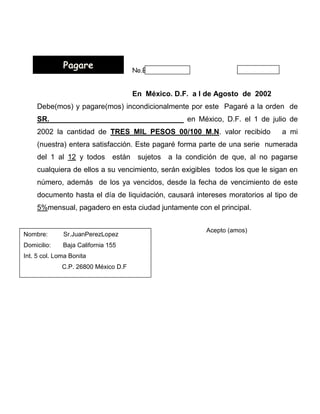 Pagare                   No.BUENO POR $
                                           1
                                       En México. D.F. a l de Agosto de 2002
    Debe(mos) y pagare(mos) incondicionalmente por este Pagaré a la orden de
    SR._________________________________ en México, D.F. el 1 de julio de
    2002 la cantidad de TRES MIL PESOS 00/100 M.N. valor recibido                a mi
    (nuestra) entera satisfacción. Este pagaré forma parte de una serie numerada
    del 1 al 12 y todos        están    sujetos   a la condición de que, al no pagarse
    cualquiera de ellos a su vencimiento, serán exigibles todos los que le sigan en
    número, además de los ya vencidos, desde la fecha de vencimiento de este
    documento hasta el día de liquidación, causará intereses moratorios al tipo de
    5%mensual, pagadero en esta ciudad juntamente con el principal.


                                                            Acepto (amos)
Nombre:       Sr.JuanPerezLopez
Domicilio:    Baja California 155
Int. 5 col. Loma Bonita
              C.P. 26800 México D.F
 