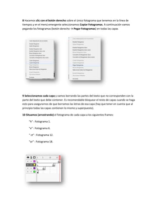8 Hacemos clic con el botón derecho sobre el único fotograma que tenemos en la línea de
tiempos y en el menú emergente seleccionamos Copiar Fotogramas. A continuación vamos
pegando los fotogramas (botón derecho → Pegar Fotogramas) en todas las capas




9 Seleccionamos cada capa y vamos borrando las partes del texto que no corresponden con la
parte del texto que debe contener. Es recomendable bloquear el resto de capas cuando se haga
esto para asegurarnos de que borramos las letras de esa capa (hay que tener en cuenta que al
principio todas las capas contienen lo mismo y superpuesto).

10 Situamos (arrastrando) el fotograma de cada capa a los siguientes frames:

     "h" : Fotograma 1.

     "e" : Fotograma 6.

     " ct" : Fotograma 12.

     "or" : Fotograma 18.
 