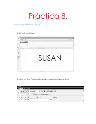 Práctica 8.
ANIMAR TEXTO POR BLOQUES.



   1.- Escribimos el texto.




   2.- Abrir el Panel Propiedades y seleccionamos el tipo de letra.
 