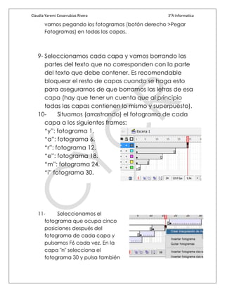 Claudia Yaremi Covarrubias Rivera                 3°A Informatica

       vamos pegando los fotogramas (botón derecho >Pegar
       Fotogramas) en todas las capas.



   9- Seleccionamos cada capa y vamos borrando las
      partes del texto que no corresponden con la parte
      del texto que debe contener. Es recomendable
      bloquear el resto de capas cuando se haga esto
      para asegurarnos de que borramos las letras de esa
      capa (hay que tener un cuenta que al principio
      todas las capas contienen lo mismo y superpuesto).
   10-      Situamos (arrastrando) el fotograma de cada
      capa a los siguientes frames:
      “y”: fotograma 1.
      “a”: fotograma 6.
      “r”: fotograma 12.
      “e”: fotograma 18.
      “m”: fotograma 24.
      “i” fotograma 30.




   11-     Seleccionamos el
      fotograma que ocupa cinco
      posiciones después del
      fotograma de cada capa y
      pulsamos F6 cada vez. En la
      capa "n" selecciona el
      fotograma 30 y pulsa también
 