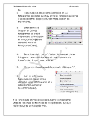 Claudia Yaremi Covarrubias Rivera                        3°A Informatica

      F6.
   12-      Hacemos clic con el botón derecho en los
      fotogramas centrales que hay entre los fotogramas claves
      y seleccionamos cada vez Crear Interpolación de
      Movimiento.

   13-      Extendemos la
      imagen los últimos
      fotogramas de cada
      capa hasta que ocupen
      el fotograma 30 (Botón
      derecho >Insertar
      Fotograma Clave).



   14-     Exceptuando la capa "n" seleccionamos el primer
      fotograma de cada interpolación y aumentamos el
      tamaño del bloque que contiene.


   15-          Movemos ahora fuera del escenario el bloque "n".



   16-     Aún en esta capa,
      hacemos clic con el botón
      derecho sobre el fotograma 24 y
      seleccionamos Insertar
      Fotograma Clave.




Y ya tenemos la animación creada. Como vemos hemos
utilizado todo tipo de técnicas de interpolación, aunque
todavía puede complicarse más.
 