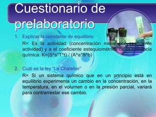 Cuestionario de
prelaboratorio
1. Explicar la constante de equilibrio
R= Es la actividad (concentración molar por coeficiente
actividad) y a el coeficiente estequiométrico de la sustancia
química. K=(S^s*T^t) / (A^a*B^b)
2. Cuál es la ley “Le Chatelier”
R= Si un sistema químico que en un principio está en
equilibrio experimenta un cambio en la concentración, en la
temperatura, en el volumen o en la presión parcial, variará
para contrarrestar ese cambio.
 