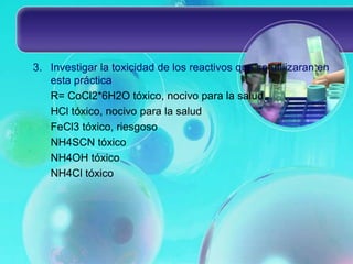 3. Investigar la toxicidad de los reactivos que se utilizaran en
esta práctica
R= CoCl2*6H2O tóxico, nocivo para la salud
HCl tóxico, nocivo para la salud
FeCl3 tóxico, riesgoso
NH4SCN tóxico
NH4OH tóxico
NH4Cl tóxico
 