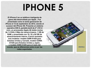 El iPhone 5 es un teléfono inteligente de
gama alta desarrollado por Apple . Fue
presentado como la sexta generación de
iPhone el 12 de septiembre de 2012, siendo el
sucesor del iPhone 4S. Presenta un sistema
operativo IOS 6, pantalla táctil de 4" (101,6
mm), un procesador Apple A6 doble núcleo
de 1.4 GHz, 8 Mpx de cámara trasera, 1 GB de
RAM, y presentado con 16, 32 y 64 GB de
almacenamiento interno. Fueron lanzados
tres modelos: modelo GSM A1428 para
Estados Unidos y Canadá, modelo CDMA
A1429 para Estados Unidos y Japón,
y modelo GSM A1429 para el resto del
mundo, que se diferencian entre sí por las
redes soportadas.
IPHONE 5
 
