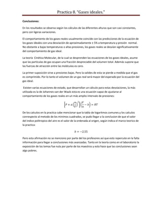 Practica 8. “Gases ideales.”
Conclusiones:
En los resultados se observa según los cálculos de las diferentes alturas que son casi constantes,
pero con ligeras variaciones.
El comportamiento de los gases reales usualmente coincide con las predicciones de la ecuación de
los gases ideales con una desviación de aproximadamente ± 5% a temperatura y presión normal.
No obstante a bajas temperaturas o altas presiones, los gases reales se desvían significativamente
del comportamiento de gas ideal.
La teoría Cinética Molecular, de la cual se desprenden las ecuaciones de los gases ideales, asume
que las partículas de gas ocupan una fracción despreciable del volumen total. Además supone que
las fuerzas de atracción entre las moléculas es cero.
La primer suposición sirve a presiones bajas. Pero la valides de esta se pierde a medida que el gas
es comprimido. Por lo tanto el volumen de un gas real será mayor del esperado por la ecuación del
gas ideal.
Existen varias ecuaciones de estado, que desarrollan un cálculo para estas desviaciones, la más
utilizada es la de Johannes van der Waals esta es una ecuación capaz de ajustarse al
comportamiento de los gases reales en un más amplio intervalo de presiones:

De los calculos en la practica cabe mencionar que la tabla de logaritmos comunes y los calculos
conrespecto al metodo de los minimos cuadrados, se pudo llegar a la conclusion de que el valor
del indice politropico del aire es el valor de la ordenada al origen, según indica el marco teorico de
la practica:

Pero esta afirmación no se menciono por parte del los profesores así que esto repercute en la falta
información para llegar a conclusiones más avanzadas. Tanto en la teoría como en el laboratorio la
exposición de los temas fue nula por parte de los maestros y esto hace que las conclusiones sean
algo pobres.

 