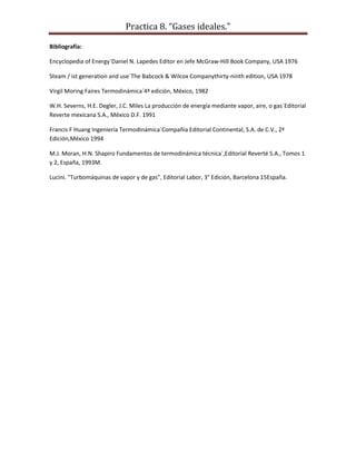 Practica 8. “Gases ideales.”
Bibliografía:
Encyclopedia of Energy´Daniel N. Lapedes Editor en Jefe McGraw-Hill Book Company, USA 1976
Steam / ist generation and use´The Babcock & Wilcox Companythirty-ninth edition, USA 1978
Virgil Moring Faires Termodinámica´4ª edición, México, 1982
W.H. Severns, H.E. Degler, J.C. Miles La producción de energía mediante vapor, aire, o gas´Editorial
Reverte mexicana S.A., México D.F. 1991
Francis F Huang Ingeniería Termodinámica´Compañía Editorial Continental, S.A. de C.V., 2ª
Edición,México 1994
M.J. Moran, H.N. Shapiro Fundamentos de termodinámica técnica´,Editorial Reverté S.A., Tomos 1
y 2, España, 1993M.
Lucini. "Turbomáquinas de vapor y de gas", Editorial Labor, 3° Edición, Barcelona 15España.

 