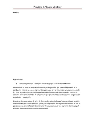 Practica 8. “Gases ideales.”
Grafica:

Cuestionario:
1. Mencione y explique 3 ejemplos donde se aplique la ley de Boyle-Mariotte.
La aplicación de la ley de Boyle en los motores ya sea gasolina, gas o diesel se presenta en la
combustión interna, ya que en el primer tiempo ingresa aire al cilindro con un volumen y presión
(1), en el segundo tiempo se disminuye el volumen al aumentar la presión de este, de aquí en
adelante interviene un cambio de temperatura que genera una explosión y expulsa los gases con
un volumen y presión (2).
Una de las formas practicas de la ley de Boyle en los automóviles es el sistema airbag o también
llamado ACRS (Air Cushion Restraint System) el cual funciona descargado una cantidad de aire o
gas desde una cámara hacia la bolsa exterior donde podemos ver que la presión disminuye y el
volumen aumenta con una temperatura constante.

 