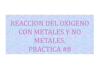 REACCION DEL OXIGENO
CON METALES Y NO
METALES.
PRACTICA #8

 
