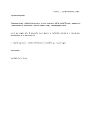 Tijuana, B.C.; a 11 de noviembre del 2013
A quien corresponda.

El que suscribe por medio de la presente me permito presentar a la Srta. Melisa Mendez, a la cual tengo
a bien recomendar ampliamente como una persona íntegra, trabajadora y honesta.

Misma que tengo 2 años de conocerla, tiempo durante el cual se ha mostrado de la manera como
anteriormente se ha hecho mención.

Se extiende la presente a solicitud del interesado para los fines que a él convengan.

Atentamente,

Srta. Karla Torres Tomas

 