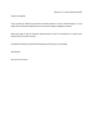 Tijuana, B.C.; a 11 de noviembre del 2013
A quien corresponda.

El que suscribe por medio de la presente me permito presentar a la Srta. Chanttel Vazquez, a la cual
tengo a bien recomendar ampliamente como una persona íntegra, trabajadora y honesta.

Misma que tengo 2 años de conocerla, tiempo durante el cual se ha mostrado de la manera como
anteriormente se ha hecho mención.

Se extiende la presente a solicitud del interesado para los fines que a él convengan.

Atentamente,

Srta. Karla Torres Tomas

 