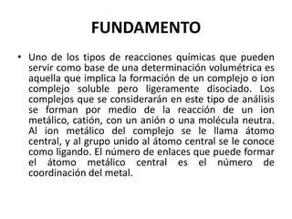 FUNDAMENTO
• Uno de los tipos de reacciones químicas que pueden
servir como base de una determinación volumétrica es
aquella que implica la formación de un complejo o ion
complejo soluble pero ligeramente disociado. Los
complejos que se considerarán en este tipo de análisis
se forman por medio de la reacción de un ion
metálico, catión, con un anión o una molécula neutra.
Al ion metálico del complejo se le llama átomo
central, y al grupo unido al átomo central se le conoce
como ligando. El número de enlaces que puede formar
el átomo metálico central es el número de
coordinación del metal.

 
