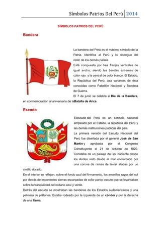 Símbolos Patrios Del Perú 2014
SÍMBOLOS PATRIOS DEL PERÚ
Bandera
La bandera del Perú es el máximo símbolo de la
Patria. Identifica al Perú y lo distingue del
resto de los demás países.
Está compuesta por tres franjas verticales de
igual ancho, siendo las bandas extremas de
color rojo y la central de color blanco. El Estado,
la República del Perú, usa variantes de ésta
conocidas como Pabellón Nacional y Bandera
de Guerra.
El 7 de junio se celebra el Día de la Bandera,
en conmemoración al aniversario de laBatalla de Arica.
Escudo
Elescudo del Perú es un símbolo nacional
empleado por el Estado, la república del Perú y
las demás instituciones públicas del país.
La primera versión del Escudo Nacional del
Perú fue diseñada por el general José de San
Martín y aprobada por el Congreso
Constituyente el 21 de octubre de 1820.
Constaba de un paisaje del sol naciente desde
los Andes visto desde el mar enmarcado por
una corona de ramas de laurel atadas por un
cintillo dorado.
En el interior se reflejan, sobre el fondo azul del firmamento, los amarillos rayos del sol
por detrás de imponentes sierras escarpadas de color pardo oscuro que se levantaban
sobre la tranquilidad del océano azul y verde.
Detrás del escudo se mostraban las banderas de los Estados sudamericanos y una
palmera de plátanos. Estaba rodeado por la izquierda de un cóndor y por la derecha
de una llama.
 