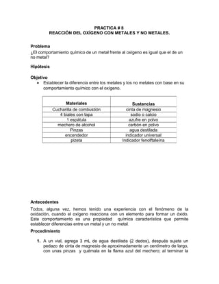 PRACTICA # 8 
REACCIÓN DEL OXÍGENO CON METALES Y NO METALES. 
Problema 
¿El comportamiento químico de un metal frente al oxígeno es igual que el de un 
no metal? 
Hipótesis 
Objetivo 
· Establecer la diferencia entre los metales y los no metales con base en su 
comportamiento químico con el oxígeno. 
Materiales Sustancias 
Cucharilla de combustión cinta de magnesio 
4 biales con tapa sodio o calcio 
1 espátula azufre en polvo 
mechero de alcohol carbón en polvo 
Pinzas agua destilada 
encendedor indicador universal 
pizeta Indicador fenolftaleína 
Antecedentes 
Todos, alguna vez, hemos tenido una experiencia con el fenómeno de la 
oxidación, cuando el oxígeno reacciona con un elemento para formar un óxido. 
Este comportamiento es una propiedad química característica que permite 
establecer diferencias entre un metal y un no metal. 
Procedimiento 
1. A un vial, agrega 3 mL de agua destilada (2 dedos), después sujeta un 
pedazo de cinta de magnesio de aproximadamente un centímetro de largo, 
con unas pinzas y quémala en la flama azul del mechero; al terminar la 
 