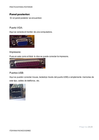 PRACTICA 8 PANELPOSTERIOR
P á g i n a 2 | 3
ITZAYANA PACHECOGOMEZ
Panel posterior:
En el panel posterior se encuentran:
Puerto VGA:
Aquí se conecta el monitor de una computadora.
Impresora:
Pues en este como el titulo lo dice se puede conectar la impresora.
Puertos USB:
Aquí se pueden conectar mouse, teclado(a través del puerto USB) o simplemente memorias de
este tipo, cables de teléfonos, etc.
 
