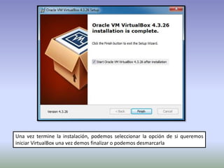 Una vez termine la instalación, podemos seleccionar la opción de si queremos
iniciar VirtualBox una vez demos finalizar o podemos desmarcarla
 