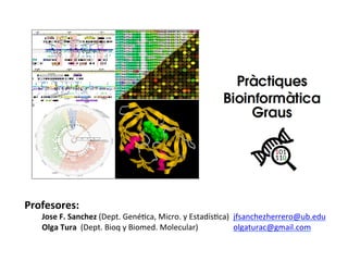 Profesores:	
  
	
  Jose	
  F.	
  Sanchez	
  (Dept.	
  Gené+ca,	
  Micro.	
  y	
  Estadís+ca)	
  	
  jfsanchezherrero@ub.edu	
  
	
  Olga	
  Tura	
  	
  	
  (Dept.	
  Bioq	
  y	
  Biomed.	
  Molecular)	
   	
   	
  olgaturac@gmail.com	
  
	
  
 
