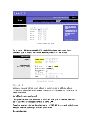 Ilustración 3. Parte WAN router
En la parte LAN tenemos el DHCP deshabilitado en este caso. Solo
decimos que la puerta de enlace de esta parte es la 2.0.0.1/24
Ilustración 4. Parte LAN router.
Ejercicio 3
Indica de manera teórica en un a tabla el contenido de la tabla de rutas y
comprueba que coincide de manera conceptual con el contenido de la tabla de
rutas de tu ruter.
La tabla de rutas contendrá
Que para los host que estén en la red 2.0.0.0/24 que el interfaz de salida
es el 2.0.0.1/24 correspondiente a la parte LAN
Para los host su interfaz de salida es la 192.168.41.10, es decir todo lo que
salga a internet, que vaya por ahí, parte WAN
Comprobamos:
 