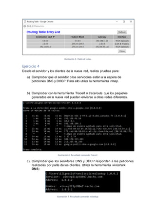 Ilustración 5. Tabla de rutas.
Ejercicio 4
Desde el servidor y los clientes de la nueva red, realiza pruebas para:
a) Comprobar que el servidor o los servidores están a la espera de
peticiones DNS y DHCP. Para ello utiliza la herramienta nmap.
b) Comprobar con la herramienta Tracert o traceroute que los paquetes
generados en la nueva red pueden enviarse a otras redes diferentes.
Ilustración 6. Resultado comando Tracert.
c) Comprobar que los servidores DNS y DHCP responden a las peticiones
realizadas por parte de los clientes. Utiliza la herramienta wireshark.
DNS:
Ilustración 7. Resultado comando nslookup.
 
