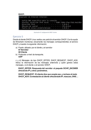 DHCP:
Ilustración 8. Configuración DHCP cliente.
Ejercicio 5
Desde el cliente DHCP Linux realiza una peticiónal servidor DHCP. Con la ayuda
de Wireshark monitoriza únicamente los mensajes correspondientes al servicio
DHCP y muestra la siguiente información:
a) Puerto utilizado por el cliente y el servidor
67 Servidor
68 Cliente
b) Protocolo a nivel de transporte.
UDP
c y d) Mensajes de tipo DHCP_OFFER, DHCP_REQUEST, DHCP_ACK.
Indica la información de los mensajes anteriores y quién genera estos
mensajes, si el cliente o el servidor DHCP.
DHCP_OFFER: Respuesta del servidor al paquete DCHP_DICOVER
ofreciendo IP y otros parámetros.
DHCP_REQUEST: El cliente dice que acepta ese, y rechaza al resto
DHCP_ACK: Contestaciónal cliente ofreciéndole IP, mascara, DNS…
 