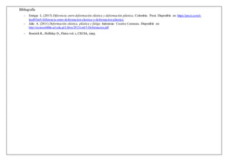Bibliografía
- Enrique L. (2015) Diferencia entre deformación elástica y deformación plástica, Colombia: Prezi. Disponible en: https://prezi.com/t-
layd03iofv/diferencia-entre-deformacion-elastica-y-deformacion-plastica/
- Julio A. (2011) Deformación elástica, plástica y fátiga Indonesia: Creative Commons. Disponible en:
http://recursosbiblio.url.edu.gt/Libros/2013/cmI/5-Deformacion.pdf
- Resnick R., Holliday D., Física vol. 1, CECSA, 1993
 