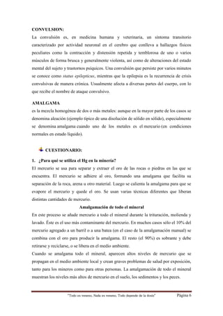 “Todo es veneno, Nada es veneno, Todo depende de la dosis“ Página 6
CONVULSION:
La convulsión es, en medicina humana y veterinaria, un síntoma transitorio
caracterizado por actividad neuronal en el cerebro que conlleva a hallazgos físicos
peculiares como la contracción y distensión repetida y temblorosa de uno o varios
músculos de forma brusca y generalmente violenta, así como de alteraciones del estado
mental del sujeto y trastornos psíquicos. Una convulsión que persiste por varios minutos
se conoce como status epilepticus, mientras que la epilepsia es la recurrencia de crisis
convulsivas de manera crónica. Usualmente afecta a diversas partes del cuerpo, con lo
que recibe el nombre de ataque convulsivo.
AMALGAMA
es la mezcla homogénea de dos o más metales: aunque en la mayor parte de los casos se
denomina aleación (ejemplo típico de una disolución de sólido en sólido), especialmente
se denomina amalgama cuando uno de los metales es el mercurio (en condiciones
normales en estado líquido).
CUESTIONARIO:
1. ¿Para qué se utiliza el Hg en la minería?
El mercurio se usa para separar y extraer el oro de las rocas o piedras en las que se
encuentra. El mercurio se adhiere al oro, formando una amalgama que facilita su
separación de la roca, arena u otro material. Luego se calienta la amalgama para que se
evapore el mercurio y quede el oro. Se usan varias técnicas diferentes que liberan
distintas cantidades de mercurio.
Amalgamación de todo el mineral
En este proceso se añade mercurio a todo el mineral durante la trituración, molienda y
lavado. Éste es el uso más contaminante del mercurio. En muchos casos sólo el 10% del
mercurio agregado a un barril o a una batea (en el caso de la amalgamación manual) se
combina con el oro para producir la amalgama. El resto (el 90%) es sobrante y debe
retirarse y reciclarse, o se libera en el medio ambiente.
Cuando se amalgama todo el mineral, aparecen altos niveles de mercurio que se
propagan en el medio ambiente local y crean graves problemas de salud por exposición,
tanto para los mineros como para otras personas. La amalgamación de todo el mineral
muestran los niveles más altos de mercurio en el suelo, los sedimentos y los peces.
 