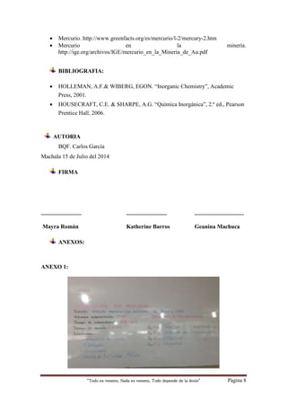 “Todo es veneno, Nada es veneno, Todo depende de la dosis“ Página 8
 Mercurio. http://www.greenfacts.org/es/mercurio/l-2/mercury-2.htm
 Mercurio en la minería.
http://ige.org/archivos/IGE/mercurio_en_la_Mineria_de_Au.pdf
BIBLIOGRAFIA:
 HOLLEMAN, A.F.& WIBERG, EGON. “Inorganic Chemistry”, Academic
Press, 2001.
 HOUSECRAFT, C.E. & SHARPE, A.G. “Química Inorgánica”, 2.ª ed., Pearson
Prentice Hall, 2006.
AUTORIA
BQF. Carlos García
Machala 15 de Julio del 2014
FIRMA
______________ ______________ _________________
Mayra Román Katherine Barros Geanina Machuca
ANEXOS:
ANEXO 1:
 