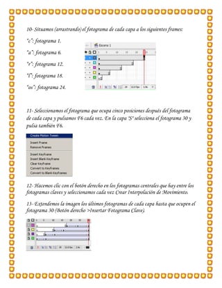 10- Situamos (arrastrando) el fotograma de cada capa a los siguientes frames:
“c”: fotograma 1.

“a”: fotograma 6.
“r”: fotograma 12.
“l”: fotograma 18.

“os”: fotograma 24.



11- Seleccionamos el fotograma que ocupa cinco posiciones después del fotograma
de cada capa y pulsamos F6 cada vez. En la capa "S" selecciona el fotograma 30 y
pulsa también F6.




12- Hacemos clic con el botón derecho en los fotogramas centrales que hay entre los
fotogramas claves y seleccionamos cada vez Crear Interpolación de Movimiento.
13- Extendemos la imagen los últimos fotogramas de cada capa hasta que ocupen el
fotograma 30 (Botón derecho >Insertar Fotograma Clave).
 