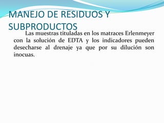 MANEJO DE RESIDUOS Y
SUBPRODUCTOS

Las muestras tituladas en los matraces Erlenmeyer
con la solución de EDTA y los indicadores pueden
desecharse al drenaje ya que por su dilución son
inocuas.

 